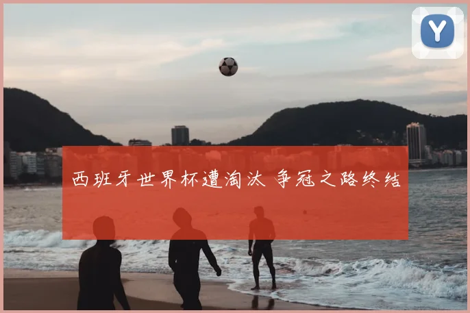 西班牙世界杯遭淘汰 争冠之路终结
