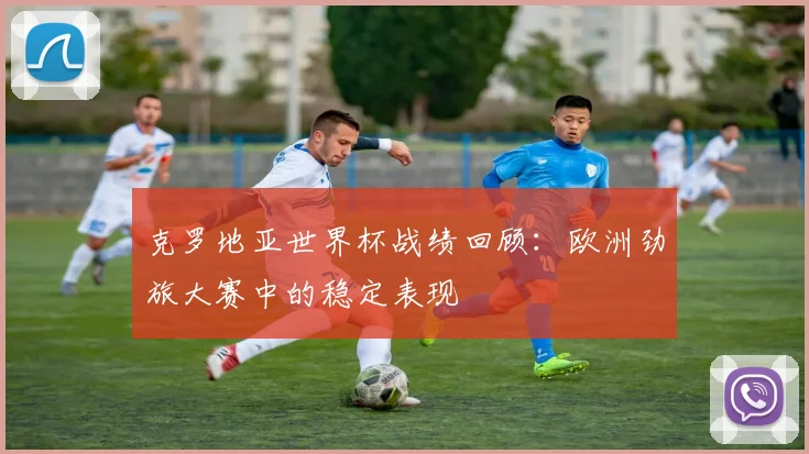 克罗地亚世界杯战绩回顾:欧洲劲旅大赛中的稳定表现