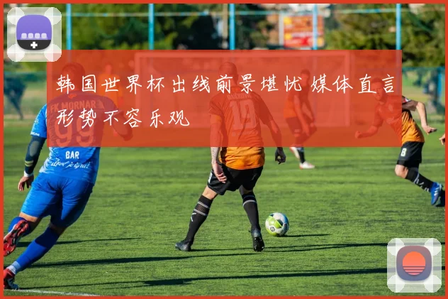 韩国世界杯出线前景堪忧 媒体直言形势不容乐观