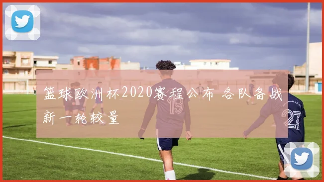 篮球欧洲杯2020赛程公布 各队备战新一轮较量