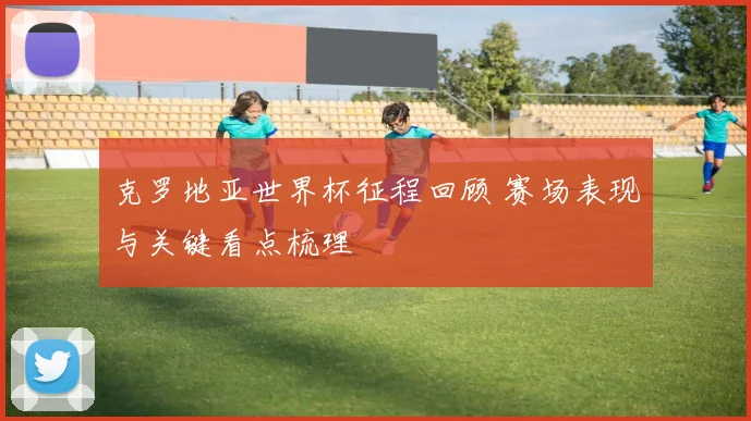 克罗地亚世界杯征程回顾 赛场表现与关键看点梳理